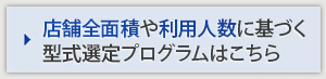 店舗全面積や利用人数に基づく 型式選定プログラムはこちら