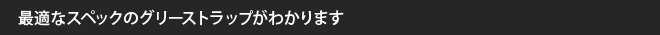 最適なスペックのグリーストラップがわかります