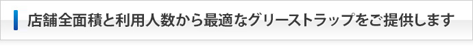 店舗全面積と利用人数から最適なグリーストラップをご提供します